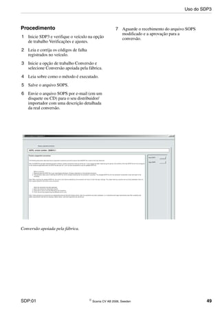 SDP:01 © Scania CV AB 2006, Sweden 49
Procedimento
1 Inicie SDP3 e verifique o veículo na opção
de trabalho Verificações e ajustes.
2 Leia e corrija os códigos de falha
registrados no veículo.
3 Inicie a opção de trabalho Conversão e
selecione Conversão apoiada pela fábrica.
4 Leia sobre como o método é executado.
5 Salve o arquivo SOPS.
6 Envie o arquivo SOPS por e-mail (em um
disquete ou CD) para o seu distribuidor/
importador com uma descrição detalhada
da real conversão.
7 Aguarde o recebimento do arquivo SOPS
modificado e a aprovação para a
conversão.
Conversão apoiada pela fábrica.
Uso do SDP3
 