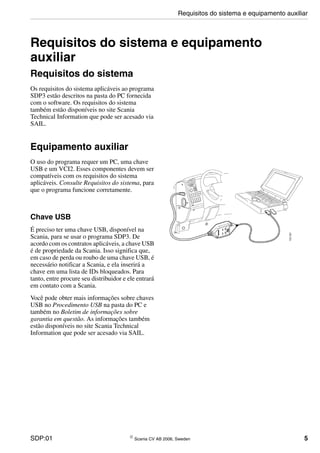 SDP:01 © Scania CV AB 2006, Sweden 5
Requisitos do sistema e equipamento
auxiliar
Requisitos do sistema
Os requisitos do sistema aplicáveis ao programa
SDP3 estão descritos na pasta do PC fornecida
com o software. Os requisitos do sistema
também estão disponíveis no site Scania
Technical Information que pode ser acesado via
SAIL.
Equipamento auxiliar
O uso do programa requer um PC, uma chave
USB e um VCI2. Esses componentes devem ser
compatíveis com os requisitos do sistema
aplicáveis. Consulte Requisitos do sistema, para
que o programa funcione corretamente.
Chave USB
É preciso ter uma chave USB, disponível na
Scania, para se usar o programa SDP3. De
acordo com os contratos aplicáveis, a chave USB
é de propriedade da Scania. Isso significa que,
em caso de perda ou roubo de uma chave USB, é
necessário notificar a Scania, e ela inserirá a
chave em uma lista de IDs bloqueados. Para
tanto, entre procure seu distribuidor e ele entrará
em contato com a Scania.
Você pode obter mais informações sobre chaves
USB no Procedimento USB na pasta do PC e
também no Boletim de informações sobre
garantia em questão. As informações também
estão disponíveis no site Scania Technical
Information que pode ser acesado via SAIL.
Requisitos do sistema e equipamento auxiliar
 