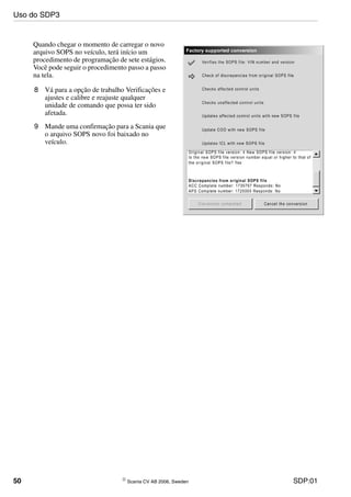 50 © Scania CV AB 2006, Sweden SDP:01
Quando chegar o momento de carregar o novo
arquivo SOPS no veículo, terá início um
procedimento de programação de sete estágios.
Você pode seguir o procedimento passo a passo
na tela.
8 Vá para a opção de trabalho Verificações e
ajustes e calibre e reajuste qualquer
unidade de comando que possa ter sido
afetada.
9 Mande uma confirmação para a Scania que
o arquivo SOPS novo foi baixado no
veículo.
Uso do SDP3
 