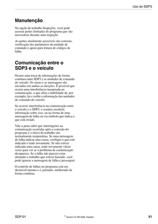 SDP:01 © Scania CV AB 2006, Sweden 51
Manutenção
Na opção de trabalho Inspeções, você pode
acessar partes limitadas do programa que são
necessárias durante uma inspeção.
As partes atualmente acessíveis são conexão,
verificação dos parâmetros da unidade de
comando e apoio para leitura de códigos de
falha.
Comunicação entre o
SDP3 e o veículo
Ocorre uma troca de informações de forma
contínua entre SDP3 e as unidades de comando
do veículo. Os sinais e as mensagens são
enviados em ambas as direções. É possível que
ocorra uma interferência inesperada na
comunicação, o que afeta a habilidade de, por
exemplo, ler e exibir a informação das unidades
de comando do veículo.
Se ocorrer interferência na comunicação entre
o veículo e o SDP3, o usuário receberá
informação sobre isso, ou na forma de uma
mensagem de falha ou via símbolo que indica o
que está errado.
Vale a pena saber que interrupções na
comunicação ocorridas após a conexão do
programa e o início do trabalho são
normalmente temporárias. Se uma mensagem
de falha indicar uma causa, verifique o que está
indicado e tente novamente. Se não estiver
indicada uma causa, tente novamente várias
vezes para ver se o problema de comunicação
desaparece. Se a falha não parecer estar
afetando o trabalho que estiver fazendo, você
pode ignorar a mensagem de falha e prosseguir.
O controle de falhas no programa está em
desenvolvimento e é, portanto, melhorado de
forma contínua.
Uso do SDP3
 