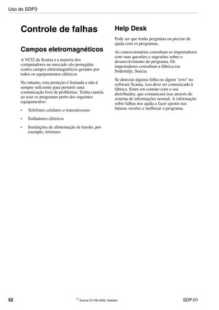 52 © Scania CV AB 2006, Sweden SDP:01
Controle de falhas
Campos eletromagnéticos
A VCI2 da Scania e a maioria dos
computadores no mercado são protegidas
contra campos eletromagnéticos gerados por
todos os equipamentos elétricos.
No entanto, esta proteção é limitada e não é
sempre suficiente para permitir uma
comunicação livre de problemas. Tenha cautela
ao usar os programas perto dos seguintes
equipamentos:
• Telefones celulares e transmissores
• Soldadores elétricos
• Instalações de alimentação de tensão, por
exemplo, tiristores
Help Desk
Pode ser que tenha perguntas ou precise de
ajuda com os programas.
As concessionárias consultam os importadores
com suas questões e sugestões sobre o
desenvolvimento do programa. Os
importadores consultam a fábrica em
Södertälje, Suécia.
Se detectar alguma falha ou algum "erro" no
software Scania, isso deve ser comunicado à
fábrica. Entre em contato com o seu
distribuidor, que comunicará isso através do
sistema de informações normal. A informação
sobre falhas nos ajuda a fazer ajustes nas
futuras versões e melhorar o programa.
Uso do SDP3
 
