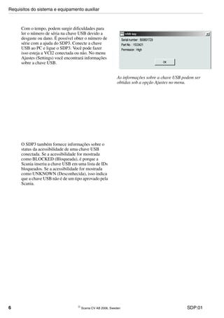 6 © Scania CV AB 2006, Sweden SDP:01
Com o tempo, podem surgir dificuldades para
ler o número de séria na chave USB devido a
desgaste ou dano. É possível obter o número de
série com a ajuda do SDP3. Conecte a chave
USB ao PC e ligue o SDP3. Você pode fazer
isso esteja a VCI2 conectada ou não. No menu
Ajustes (Settings) você encontrará informações
sobre a chave USB.
As informações sobre a chave USB podem ser
obtidas sob a opção Ajustes no menu.
O SDP3 também fornece informações sobre o
status da acessibilidade de uma chave USB
conectada. Se a acessibilidade for mostrada
como BLOCKED (Bloqueada), é porque a
Scania inseriu a chave USB em uma lista de IDs
bloqueados. Se a acessibilidade for mostrada
como UNKNOWN (Desconhecida), isso indica
que a chave USB não é de um tipo aprovado pela
Scania.
Requisitos do sistema e equipamento auxiliar
 