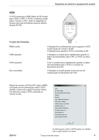 SDP:01 © Scania CV AB 2006, Sweden 7
VCI2
A VCI2 usada para o SDP3 difere da VCI usada
para o SD2 e o SP2. A VCI2 é a interface usada
entre o veículo e o PC e pode ser adquirida na
Scania como uma ferramenta especial, número
de peça 99 430.
Função das lâmpadas
PWR (verde) A lâmpada fica continuamente acesa enquanto a VCI2
recebe tensão do veículo e do PC.
A lâmpada pisca quando a VCI2 é conectada ao PC.
USB (amarela) A lâmpada se acende (pisca rapidamente) quando os
dados são transmitidos entre o PC e a VCI2 via chave
USB.
CAN (amarela) A luz se acende (pisca rapidamente) quando os dados
são transmitidos entre a VCI2 e o veículo via
barramento da CAN.
Erro (vermelha) A lâmpada se acende quando ocorre um erro de
comunicação no barramento da CAN.
Depois de conectar a VCI2 ao PC e ligar o SDP3,
você pode acessar informações sobre a VCI2
abrindo o menu sob a opção Visualizar (View).
Isso funciona, esteja a VCI2 conectada ao
veículo ou não.
Requisitos do sistema e equipamento auxiliar
As informações sobre a VCI2 podem ser obtidas
sob a opção Ajustes no menu.
 