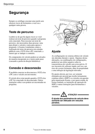 8 © Scania CV AB 2006, Sweden SDP:01
Segurança
Sempre se certifique executar uma tarefa sem
oferecer riscos de ferimentos a você ou a
qualquer outra pessoa.
Teste de percurso
Lembre-se de que há alguns riscos se você
realizar um teste de percurso quando o programa
está conectado. Para executar um teste de
percurso, são necessárias duas pessoas: uma
para dirigir o veículo e outra para operar o
programa. A Scania é totalmente contra a
realização de testes de percurso em estradas
públicas com a VCI2 e/ou o PC conectado, a
menos que se indique o contrário.
Os componentes do veículo podem ser ativados
de maneira inesperada ou o motor pode parar
(causando a perda da direção hidráulica).
Conexão e desconexão
É proibido conectar ou desconectar a VCI2 e/ou
o PC com o veículo em movimento.
O veículo deve estar parado quando a VCI2 e/ou
o PC for conectado ou desconectado. Outras
instruções sobre o uso podem ser encontradas no
programa.
Ajuste
As configurações no sistema elétrico do veículo
são alteradas durante o ajuste. Algumas destas
alterações, ou combinações de configurações,
podem ter um efeito negativo sobre as
características do veículo sem aviso prévio. O
uso incorreto do software impõe, por isso, um
risco de ocorrer ferimento, dano na propriedade
e uma infração da legislação relevante.
Os ajustes devem, por isso, ser somente
efetuados por pessoal que recebe treinamento
contínuo sobre o SDP3 e os veículos em questão
pela organização Scania, e por quem estuda, de
forma contínua, as instruções de operação do
SDP3 e outras instruções para ferramentas e
veículos.
! ATENÇÃO!
O ajuste dos parâmetros do veículo deve
somente ser efetuado em veículos
parados.
Segurança
 