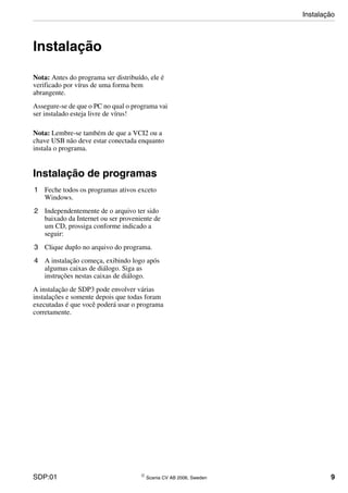 SDP:01 © Scania CV AB 2006, Sweden 9
Instalação
Nota: Antes do programa ser distribuído, ele é
verificado por vírus de uma forma bem
abrangente.
Assegure-se de que o PC no qual o programa vai
ser instalado esteja livre de vírus!
Nota: Lembre-se também de que a VCI2 ou a
chave USB não deve estar conectada enquanto
instala o programa.
Instalação de programas
1 Feche todos os programas ativos exceto
Windows.
2 Independentemente de o arquivo ter sido
baixado da Internet ou ser proveniente de
um CD, prossiga conforme indicado a
seguir:
3 Clique duplo no arquivo do programa.
4 A instalação começa, exibindo logo após
algumas caixas de diálogo. Siga as
instruções nestas caixas de diálogo.
A instalação de SDP3 pode envolver várias
instalações e somente depois que todas foram
executadas é que você poderá usar o programa
corretamente.
Instalação
 