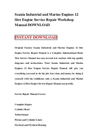 Scania Industrial and Marine Engines 12
litre Engine Service Repair Workshop
Manual DOWNLOAD


INSTANT DOWNLOAD

Original Factory Scania Industrial and Marine Engines 12 litre

Engine Service Repair Manual is a Complete Informational Book.

This Service Manual has easy-to-read text sections with top quality

diagrams and instructions. Trust Scania Industrial and Marine

Engines 12 litre Engine Service Repair Manual will give you

everything you need to do the job. Save time and money by doing it

yourself, with the confidence only a Scania Industrial and Marine

Engines 12 litre Engine Service Repair Manual can provide.



Service Repair Manual Covers:



Complete Engine

Cylinder Head

Turbocharger

Pistons and Cylinder Liners

Flywheel and Flywheel Housing
 