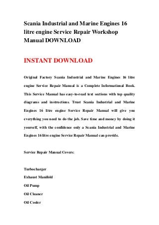 Scania Industrial and Marine Engines 16
litre engine Service Repair Workshop
Manual DOWNLOAD
INSTANT DOWNLOAD
Original Factory Scania Industrial and Marine Engines 16 litre
engine Service Repair Manual is a Complete Informational Book.
This Service Manual has easy-to-read text sections with top quality
diagrams and instructions. Trust Scania Industrial and Marine
Engines 16 litre engine Service Repair Manual will give you
everything you need to do the job. Save time and money by doing it
yourself, with the confidence only a Scania Industrial and Marine
Engines 16 litre engine Service Repair Manual can provide.
Service Repair Manual Covers:
Turbocharger
Exhaust Manifold
Oil Pump
Oil Cleaner
Oil Cooler
 