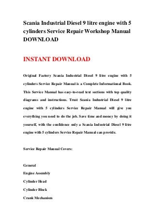 Scania Industrial Diesel 9 litre engine with 5
cylinders Service Repair Workshop Manual
DOWNLOAD
INSTANT DOWNLOAD
Original Factory Scania Industrial Diesel 9 litre engine with 5
cylinders Service Repair Manual is a Complete Informational Book.
This Service Manual has easy-to-read text sections with top quality
diagrams and instructions. Trust Scania Industrial Diesel 9 litre
engine with 5 cylinders Service Repair Manual will give you
everything you need to do the job. Save time and money by doing it
yourself, with the confidence only a Scania Industrial Diesel 9 litre
engine with 5 cylinders Service Repair Manual can provide.
Service Repair Manual Covers:
General
Engine Assembly
Cylinder Head
Cylinder Block
Crank Mechanism
 