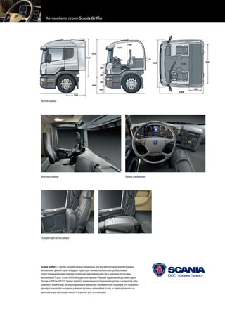 Чертеж кабины




Интерьер кабины                                                              Панель управления




Складное кресло пассажира




Scania Griffin — проект, разработанный специально для российского транспортного рынка.
Автомобили данной серии обладают характеристиками, наиболее востребованными
отечественными перевозчиками, и отвечают критериям качества и надежности грузовых
автомобилей Scania. Scania Griffin был удостоен премии «Лучший зарубежный грузовик года в
России» в 2002 и 2007 гг. Проект является фирменным системным продуктом и включает в себя
комплекс технических, эксплуатационных и финансово-экономических операций, что позволяет
                                                                                                 www.scania.ru
приобрести на особо выгодных условиях грузовые автомобили Scania, а также обеспечить их
максимальную производительность и долгий срок эксплуатации.                                      Горячая линия: 8(800) 505 55 00
 
