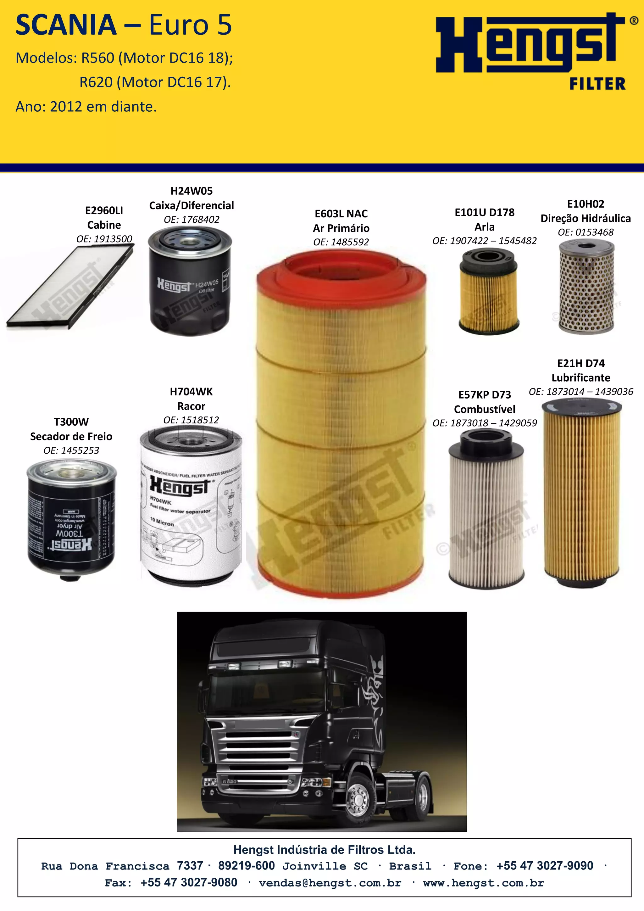 Hengst Indústria de Filtros Ltda.
Rua Dona Francisca 7337 · 89219-600 Joinville SC · Brasil · Fone: +55 47 3027-9090 ·
Fax: +55 47 3027-9080 · vendas@hengst.com.br · www.hengst.com.br
E603L NAC
Ar Primário
OE: 1485592
E2960LI
Cabine
OE: 1913500
SCANIA – Euro 5
Modelos: R560 (Motor DC16 18);
R620 (Motor DC16 17).
Ano: 2012 em diante.
E57KP D73
Combustível
OE: 1873018 – 1429059
H704WK
Racor
OE: 1518512T300W
Secador de Freio
OE: 1455253
H24W05
Caixa/Diferencial
OE: 1768402
E10H02
Direção Hidráulica
OE: 0153468
E101U D178
Arla
OE: 1907422 – 1545482
E21H D74
Lubrificante
OE: 1873014 – 1439036