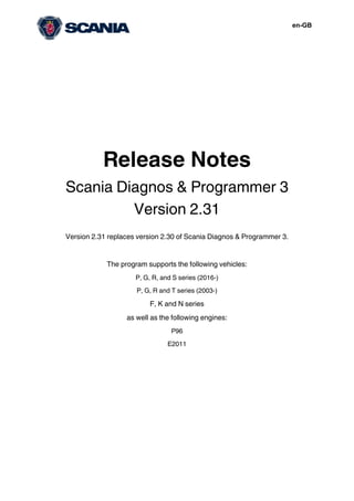 en-GB
Release Notes
Scania Diagnos & Programmer 3
Version 2.31
Version 2.31 replaces version 2.30 of Scania Diagnos & Programmer 3.
The program supports the following vehicles:
P, G, R, and S series (2016-)
P, G, R and T series (2003-)
F, K and N series
as well as the following engines:
P96
E2011
 