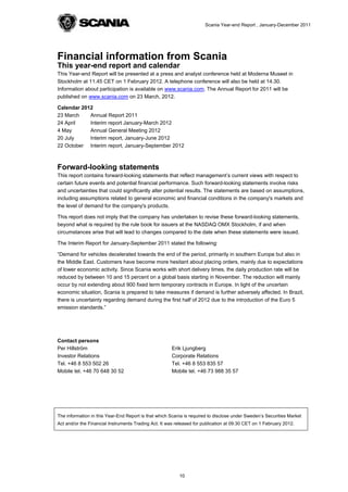 Scania Year-end Report , January-December 2011




Financial information from Scania
This year-end report and calendar
This Year-end Report will be presented at a press and analyst conference held at Moderna Museet in
Stockholm at 11.45 CET on 1 February 2012. A telephone conference will also be held at 14.30.
Information about participation is available on www.scania.com. The Annual Report for 2011 will be
published on www.scania.com on 23 March, 2012.

Calendar 2012
23 March    Annual Report 2011
24 April    Interim report January-March 2012
4 May       Annual General Meeting 2012
20 July     Interim report, January-June 2012
22 October Interim report, January-September 2012



Forward-looking statements
This report contains forward-looking statements that reflect management’s current views with respect to
certain future events and potential financial performance. Such forward-looking statements involve risks
and uncertainties that could significantly alter potential results. The statements are based on assumptions,
including assumptions related to general economic and financial conditions in the company's markets and
the level of demand for the company's products.

This report does not imply that the company has undertaken to revise these forward-looking statements,
beyond what is required by the rule book for issuers at the NASDAQ OMX Stockholm, if and when
circumstances arise that will lead to changes compared to the date when these statements were issued.

The Interim Report for January-September 2011 stated the following:

“Demand for vehicles decelerated towards the end of the period, primarily in southern Europe but also in
the Middle East. Customers have become more hesitant about placing orders, mainly due to expectations
of lower economic activity. Since Scania works with short delivery times, the daily production rate will be
reduced by between 10 and 15 percent on a global basis starting in November. The reduction will mainly
occur by not extending about 900 fixed term temporary contracts in Europe. In light of the uncertain
economic situation, Scania is prepared to take measures if demand is further adversely affected. In Brazil,
there is uncertainty regarding demand during the first half of 2012 due to the introduction of the Euro 5
emission standards.”




Contact persons
Per Hillström                                          Erik Ljungberg
Investor Relations                                     Corporate Relations
Tel. +46 8 553 502 26                                  Tel. +46 8 553 835 57
Mobile tel. +46 70 648 30 52                           Mobile tel. +46 73 988 35 57




The information in this Year-End Report is that which Scania is required to disclose under Sweden’s Securities Market
Act and/or the Financial Instruments Trading Act. It was released for publication at 09:30 CET on 1 February 2012.




                                                          10
 