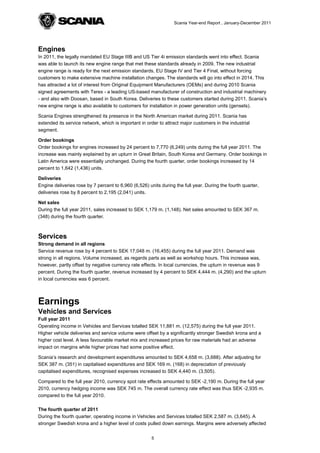Scania Year-end Report , January-December 2011




Engines
In 2011, the legally mandated EU Stage IIIB and US Tier 4i emission standards went into effect. Scania
was able to launch its new engine range that met these standards already in 2009. The new industrial
engine range is ready for the next emission standards, EU Stage IV and Tier 4 Final, without forcing
customers to make extensive machine installation changes. The standards will go into effect in 2014. This
has attracted a lot of interest from Original Equipment Manufacturers (OEMs) and during 2010 Scania
signed agreements with Terex - a leading US-based manufacturer of construction and industrial machinery
- and also with Doosan, based in South Korea. Deliveries to these customers started during 2011. Scania’s
new engine range is also available to customers for installation in power generation units (gensets).

Scania Engines strengthened its presence in the North American market during 2011. Scania has
extended its service network, which is important in order to attract major customers in the industrial
segment.

Order bookings
Order bookings for engines increased by 24 percent to 7,770 (6,249) units during the full year 2011. The
increase was mainly explained by an upturn in Great Britain, South Korea and Germany. Order bookings in
Latin America were essentially unchanged. During the fourth quarter, order bookings increased by 14
percent to 1,642 (1,436) units.

Deliveries
Engine deliveries rose by 7 percent to 6,960 (6,526) units during the full year. During the fourth quarter,
deliveries rose by 8 percent to 2,195 (2,041) units.

Net sales
During the full year 2011, sales increased to SEK 1,179 m. (1,148). Net sales amounted to SEK 367 m.
(348) during the fourth quarter.



Services
Strong demand in all regions
Service revenue rose by 4 percent to SEK 17,048 m. (16,455) during the full year 2011. Demand was
strong in all regions. Volume increased, as regards parts as well as workshop hours. This increase was,
however, partly offset by negative currency rate effects. In local currencies, the upturn in revenue was 9
percent. During the fourth quarter, revenue increased by 4 percent to SEK 4,444 m. (4,290) and the upturn
in local currencies was 6 percent.



Earnings
Vehicles and Services
Full year 2011
Operating income in Vehicles and Services totalled SEK 11,881 m. (12,575) during the full year 2011.
Higher vehicle deliveries and service volume were offset by a significantly stronger Swedish krona and a
higher cost level. A less favourable market mix and increased prices for raw materials had an adverse
impact on margins while higher prices had some positive effect.

Scania’s research and development expenditures amounted to SEK 4,658 m. (3,688). After adjusting for
SEK 387 m. (351) in capitalised expenditures and SEK 169 m. (168) in depreciation of previously
capitalised expenditures, recognised expenses increased to SEK 4,440 m. (3,505).

Compared to the full year 2010, currency spot rate effects amounted to SEK -2,190 m. During the full year
2010, currency hedging income was SEK 745 m. The overall currency rate effect was thus SEK -2,935 m.
compared to the full year 2010.

The fourth quarter of 2011
During the fourth quarter, operating income in Vehicles and Services totalled SEK 2,587 m. (3,645). A
stronger Swedish krona and a higher level of costs pulled down earnings. Margins were adversely affected


                                                       5
 