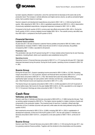 Scania Year-end Report , January-December 2011




by lower capacity utilisation in production, since the cost level did not decrease at the same rate as the
production level. The increase in vehicle deliveries and higher service volume, as well as somewhat higher
prices, had a positive impact on earnings.

Scania’s research and development expenditures amounted to SEK 1,361 m. (1,042) during the fourth
quarter. After adjusting for SEK 155 m. (93) in capitalised expenditures and SEK 44 m. (45) in depreciation
of previously capitalised expenditures, recognised expenses increased to SEK 1,251 m. (993).

Compared to the fourth quarter of 2010, currency spot rate effects amounted to SEK -425 m. During the
fourth quarter of 2010, currency hedging income totalled SEK 195 m. The overall currency rate effect was
thus SEK -620 m. compared to the fourth quarter of 2010.



Financial Services
Customer finance portfolio
At year-end 2011, the size of Scania’s customer finance portfolio amounted to SEK 42.2 billion, which
represented an increase of SEK 6.1 billion since the end of 2010. In local currencies, the portfolio
increased by SEK 7.3 billion, equivalent to 20 percent.

Penetration rate
The penetration rate was 35 (27) percent during 2011 in those markets where Scania has its own financing
operations, including Brazil, where such operations were established during 2010.

Operating income
Operating income in Financial Services amounted to SEK 517 m. (171) during the full year 2011. Bad debt
expenses decreased during the period. During the fourth quarter, operating income increased to SEK 154
m. (80).



Scania Group
During the full year 2011, Scania’s operating income amounted to SEK 12,398 m. (12,746). Operating
margin amounted to 14.1 (16.3) percent. Scania’s net financial items amounted to SEK 214 m. (-213). Net
interest items amounted to SEK 261 m. (-193). Net interest items were favourably affected by a
significantly higher average net cash position within Vehicles and Services, compared to the preceding
year. Other financial income and expenses amounted to SEK -47 m. (-20).

The Scania Group’s tax expense amounted to SEK 3,190 m. (3,430) equivalent to 25.3 (27.4) percent of
income before taxes. Net income for the year totalled SEK 9,422 m. (9,103), equivalent to a net margin of
10.7 (11.6) percent. Earnings per share amounted to SEK 11.78 (11.38).



Cash flow
Vehicles and Services
Scania’s cash flow in Vehicles and Services amounted to SEK 6,970 m. (11,880) during the full year. Tied-
up working capital increased by SEK 957 m. The higher volume resulted in a higher inventory of parts and
components in the production system. The inventory level of new Euro 3 vehicles in Brazil was high.
Production of Euro 3 vehicles occurred until year-end, while sales are also being allowed during the first
quarter of 2012.

Net investments amounted to SEK 3,732 m. (2,809), including SEK 387 m. (352) in capitalisation of
development expenses. At the end of the fourth quarter of 2011, the net cash position in Vehicles and
Services amounted to SEK 10,615 m., compared to a net cash position of SEK 7,700 m. at the end of
2010.


Scania Group
Scania’s cash flow in Financial Services amounted to SEK -6,802 m. (1,143) during the full year 2011, due
to a growing customer finance portfolio. Together with the dividend to the shareholders and the positive


                                                     6
 