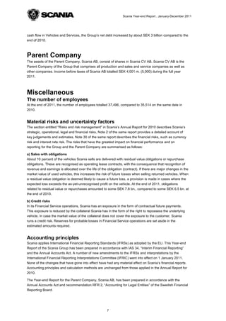 Scania Year-end Report , January-December 2011




cash flow in Vehicles and Services, the Group’s net debt increased by about SEK 3 billion compared to the
end of 2010.



Parent Company
The assets of the Parent Company, Scania AB, consist of shares in Scania CV AB. Scania CV AB is the
Parent Company of the Group that comprises all production and sales and service companies as well as
other companies. Income before taxes of Scania AB totalled SEK 4,001 m. (5,000) during the full year
2011.



Miscellaneous
The number of employees
At the end of 2011, the number of employees totalled 37,496, compared to 35,514 on the same date in
2010.


Material risks and uncertainty factors
The section entitled “Risks and risk management” in Scania’s Annual Report for 2010 describes Scania’s
strategic, operational, legal and financial risks. Note 2 of the same report provides a detailed account of
key judgements and estimates. Note 30 of the same report describes the financial risks, such as currency
risk and interest rate risk. The risks that have the greatest impact on financial performance and on
reporting for the Group and the Parent Company are summarised as follows:

a) Sales with obligations
About 10 percent of the vehicles Scania sells are delivered with residual value obligations or repurchase
obligations. These are recognised as operating lease contracts, with the consequence that recognition of
revenue and earnings is allocated over the life of the obligation (contract). If there are major changes in the
market value of used vehicles, this increases the risk of future losses when selling returned vehicles. When
a residual value obligation is deemed likely to cause a future loss, a provision is made in cases where the
expected loss exceeds the as-yet-unrecognised profit on the vehicle. At the end of 2011, obligations
related to residual value or repurchases amounted to some SEK 7.8 bn., compared to some SEK 6.5 bn. at
the end of 2010.

b) Credit risks
In its Financial Service operations, Scania has an exposure in the form of contractual future payments.
This exposure is reduced by the collateral Scania has in the form of the right to repossess the underlying
vehicle. In case the market value of the collateral does not cover the exposure to the customer, Scania
runs a credit risk. Reserves for probable losses in Financial Service operations are set aside in the
estimated amounts required.


Accounting principles
Scania applies International Financial Reporting Standards (IFRSs) as adopted by the EU. This Year-end
Report of the Scania Group has been prepared in accordance with IAS 34, “Interim Financial Reporting”
and the Annual Accounts Act. A number of new amendments to the IFRSs and interpretations by the
International Financial Reporting Interpretations Committee (IFRIC) went into effect on 1 January 2011.
None of the changes that have gone into effect have had any material effect on Scania’s financial reports.
Accounting principles and calculation methods are unchanged from those applied in the Annual Report for
2010.

The Year-end Report for the Parent Company, Scania AB, has been prepared in accordance with the
Annual Accounts Act and recommendation RFR 2, “Accounting for Legal Entities” of the Swedish Financial
Reporting Board.




                                                      7
 