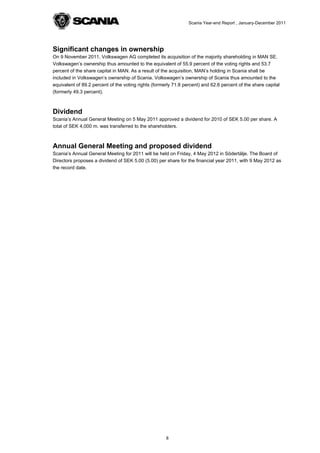 Scania Year-end Report , January-December 2011




Significant changes in ownership
On 9 November 2011, Volkswagen AG completed its acquisition of the majority shareholding in MAN SE.
Volkswagen’s ownership thus amounted to the equivalent of 55.9 percent of the voting rights and 53.7
percent of the share capital in MAN. As a result of the acquisition, MAN’s holding in Scania shall be
included in Volkswagen’s ownership of Scania. Volkswagen’s ownership of Scania thus amounted to the
equivalent of 89.2 percent of the voting rights (formerly 71.8 percent) and 62.6 percent of the share capital
(formerly 49.3 percent).



Dividend
Scania’s Annual General Meeting on 5 May 2011 approved a dividend for 2010 of SEK 5.00 per share. A
total of SEK 4,000 m. was transferred to the shareholders.



Annual General Meeting and proposed dividend
Scania’s Annual General Meeting for 2011 will be held on Friday, 4 May 2012 in Södertälje. The Board of
Directors proposes a dividend of SEK 5.00 (5.00) per share for the financial year 2011, with 9 May 2012 as
the record date.




                                                      8
 