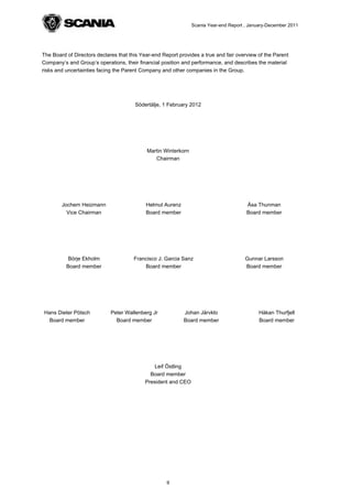 Scania Year-end Report , January-December 2011




The Board of Directors declares that this Year-end Report provides a true and fair overview of the Parent
Company’s and Group’s operations, their financial position and performance, and describes the material
risks and uncertainties facing the Parent Company and other companies in the Group.




                                       Södertälje, 1 February 2012




                                            Martin Winterkorn
                                               Chairman




        Jochem Heizmann                     Helmut Aurenz                              Åsa Thunman
          Vice Chairman                     Board member                               Board member




           Börje Ekholm                Francisco J. Garcia Sanz                        Gunnar Larsson
          Board member                     Board member                                Board member




Hans Dieter Pötsch           Peter Wallenberg Jr            Johan Järvklo                    Håkan Thurfjell
  Board member                 Board member                 Board member                     Board member




                                               Leif Östling
                                             Board member
                                           President and CEO




                                                     9
 