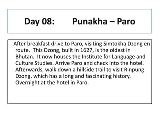 Day 08: Punakha – Paro
After breakfast drive to Paro, visiting Simtokha Dzong en
route. This Dzong, built in 1627, is the ...