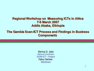 Regional Workshop on  Measuring ICTs in Africa 7-9 March 2007 Addis Ababa, Ethiopia The Gambia   Scan-ICT Process and Findings in Business Components   Ebrima D. Jobe National Coordinator SCAN-ICT – Project Fatou Darboe   Statistician 
