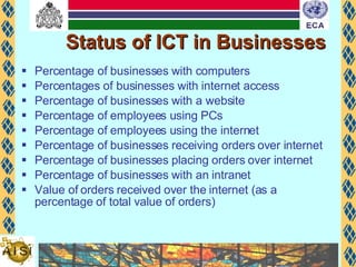 Status of ICT in Businesses Percentage of businesses with computers Percentages of businesses with internet access Percentage of businesses with a website Percentage of employees using PCs Percentage of employees using the internet Percentage of businesses receiving orders over internet Percentage of businesses placing orders over internet Percentage of businesses with an intranet Value of orders received over the internet (as a percentage of total value of orders) 