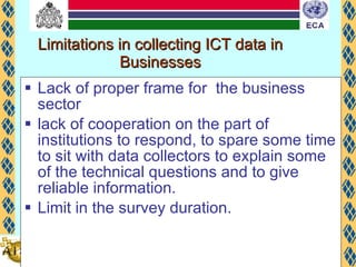 Limitations in collecting ICT data in Businesses Lack of proper frame for  the business sector  lack of cooperation on the part of institutions to respond, to spare some time to sit with data collectors to explain some of the technical questions and to give reliable information. Limit in the survey duration.  