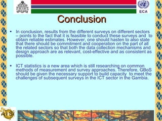 Conclusion In conclusion, results from the different surveys on different sectors – points to the fact that it is feasible to conduct these surveys and  to obtain reliable estimates. However, one should hasten to also state that there should be commitment and cooperation on the part of all the related sectors so that both the data collection mechanisms and design approach are as relevant, cost-effective and as consistent as possible. ICT statistics is a new area which is still researching on common methods of measurement and survey approaches. Therefore, GBoS should be given the necessary support to build capacity  to meet the challenges of subsequent surveys in the ICT sector in the Gambia.  