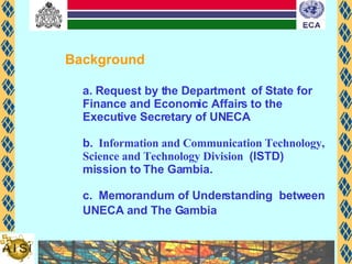 Background   a. Request by the Department  of State for Finance and Economic Affairs to the Executive Secretary of UNECA b.   Information and Communication Technology, Science and Technology Division  (ISTD) mission to The Gambia. c.  Memorandum of Understanding  between UNECA and The Gambia   