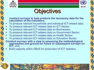 Objectives conduct surveys to help produce the necessary data for the calculation of the indicators; To produce relevant households and individual ICT-related data; To produce relevant ICT-related data on ICT-Sector; To produce relevant ICT-related data on Businesses; To produce relevant ICT-related data on Government Sector; To produce relevant ICT-related data on Health Sector; To produce relevant ICT-related data on Education Sector; Conduct surveys with a view to assessing the methodological approaches and ground for future or subsequent surveys on ICT;  and, Build capacity within GBoS for production of ICT statistics. 