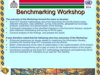 Benchmarking Workshop The outcome of the Workshop formed the basis to develop: Scan-ICT Gambia methodology document describing the priority theme areas, selected indicators, data collection, survey Instruments, geographical coverage, analysis, publication and dissemination of the findings Framework Integration of the identified indicators in the Economic Census, sectoral data collection undertaking and survey to fill the gaps. Conduct analysis of the findings, and prepare the report.  It was therefore noted that the following were key outcomes of the Workshop: Enhanced awareness on issues related to measuring the Information Society, including the Gambia Scan-ICT processes and documents Better understanding of the roles of stakeholders in the implementation of the project Institutional arrangements and a plan of action for the implementation of the project Consensus reached on the Scan-ICT methodology framework and preliminary list of core and extended ICT indicators to be used for The Gambia 