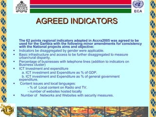 AGREED INDICATORS The 62 points regional indicators adopted in Accra2005 was agreed to be used for the Gambia with the following minor amendments for consistency with the National projects aims and objective: Indicators be disaggregated by gender were applicable. Basic infrastructure and access to be further disaggregated to measure urban/rural disparity. Percentage of businesses with telephone lines (addition to indicators on Business cluster) ICT Investment and expenditure  a. ICT investment and Expenditure as % of GDP.  b. ICT investment and Expenditure as % of general government  expenditure. Content issues and local languages: - % of  Local content on Radio and TV.  - number of websites hosted locally Number of  Networks and Websites with security measures. 