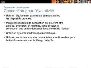 Presentation_ID 11© 2008 Cisco Systems, Inc. All rights reserved. Cisco Confidential
Expansion des réseaux
Conception pour l'évolutivité
 Utilisez l'équipement expansible et modulaire ou
les dispositifs groupés.
 Inclure les modules de conception qui peuvent être
ajoutés, améliorés, et modifiés, sans affecter la
conception des autres domaines fonctionnels du réseau.
 Créez un système d'adressage hiérarchique.
 Utilisez des routeurs ou des commutateurs multicouches pour
limiter des émissions et le filtrage du traffic.
 