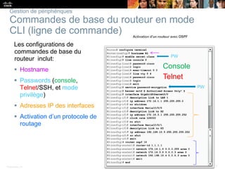 Presentation_ID 27© 2008 Cisco Systems, Inc. All rights reserved. Cisco Confidential
Gestion de périphériques
Commandes de base du routeur en mode
CLI (ligne de commande)
Les configurations de
commandes de base du
routeur inclut:
 Hostname
 Passwords (console,
Telnet/SSH, et mode
privilège)
 Adresses IP des interfaces
 Activation d’un protocole de
routage
Telnet
Console
PW
 