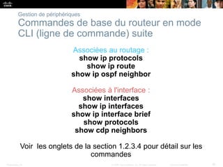Presentation_ID 30© 2008 Cisco Systems, Inc. All rights reserved. Cisco Confidential
Gestion de périphériques
Commandes de base du routeur en mode
CLI (ligne de commande) suite
Associées au routage :
show ip protocols
show ip route
show ip ospf neighbor
Associées à l'interface :
show interfaces
show ip interfaces
show ip interface brief
show protocols
show cdp neighbors
Voir les onglets de la section 1.2.3.4 pour détail sur les
commandes
 
