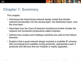 Presentation_ID 33© 2008 Cisco Systems, Inc. All rights reserved. Cisco Confidential
Chapter 1: Summary
This chapter:
 Introduces the hierarchical network design model that divides
network functionality into the access layer, the distribution layer, and
the core layer.
 Describes how the Cisco Enterprise Architecture further divides the
network into functional components called modules.
 Defines how routers and multilayer switches are used to limit failure
domains.
 Explains that a good network design includes a scalable IP scheme,
fast converging and scalable routing protocols, appropriate Layer 2
protocols and devices that are modular or easily upgraded.
 