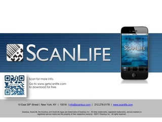 Philippine Sales:            BING KIMPO Media | Communications
                                                                     bing@bingkimpo.com
                                                                     +63.918.9241448 / +63.917.3270524
                                                                     bing@bingkimpo.com
                                                                     www.bingkimpo.com
                                                                     @bingkimpo




           Scan for more info.
           Go to www.getscanlife.com
           to download for free.




10 East 39th Street | New York, NY | 10016 | info@scanbuy.com | 212.278.0178 | www.scanlife.com

   Scanbuy, ScanLife, the Scanbuy and ScanLife logos are trademarks of Scanbuy Inc. All other trademarks, registered trademarks, service markers or
                    registered service marks are the property of their respective owner(s). ©2011 Scanbuy Inc. All rights reserved.
 
