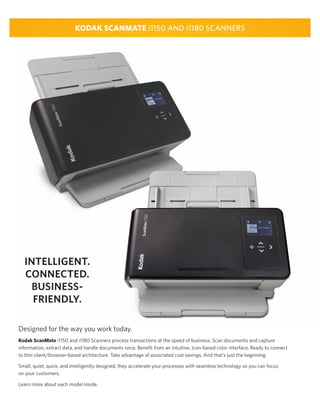 KODAK SCANMATE i1150 AND i1180 SCANNERS
INTELLIGENT.
CONNECTED.
BUSINESS-
FRIENDLY.
Designed for the way you work today.
Kodak ScanMate i1150 and i1180 Scanners process transactions at the speed of business. Scan documents and capture
information, extract data, and handle documents once. Beneﬁt from an intuitive, icon-based color interface. Ready to connect
to thin client/browser-based architecture. Take advantage of associated cost savings. And that’s just the beginning.
Small, quiet, quick, and intelligently designed, they accelerate your processes with seamless technology so you can focus
on your customers.
Learn more about each model inside.
 
