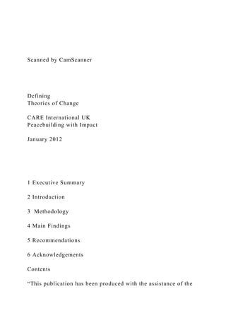 Scanned by CamScanner
Defining
Theories of Change
CARE International UK
Peacebuilding with Impact
January 2012
1 Executive Summary
2 Introduction
3 Methodology
4 Main Findings
5 Recommendations
6 Acknowledgements
Contents
“This publication has been produced with the assistance of the
 