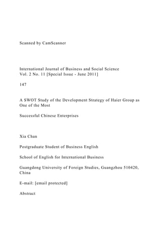 Scanned by CamScanner
International Journal of Business and Social Science
Vol. 2 No. 11 [Special Issue - June 2011]
147
A SWOT Study of the Development Strategy of Haier Group as
One of the Most
Successful Chinese Enterprises
Xia Chan
Postgraduate Student of Business English
School of English for International Business
Guangdong University of Foreign Studies, Guangzhou 510420,
China
E-mail: [email protected]
Abstract
 