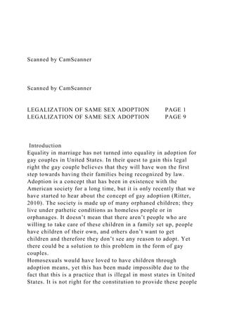 Scanned by CamScanner
Scanned by CamScanner
LEGALIZATION OF SAME SEX ADOPTION PAGE 1
LEGALIZATION OF SAME SEX ADOPTION PAGE 9
Introduction
Equality in marriage has not turned into equality in adoption for
gay couples in United States. In their quest to gain this legal
right the gay couple believes that they will have won the first
step towards having their families being recognized by law.
Adoption is a concept that has been in existence with the
American society for a long time, but it is only recently that we
have started to hear about the concept of gay adoption (Ritter,
2010). The society is made up of many orphaned children; they
live under pathetic conditions as homeless people or in
orphanages. It doesn’t mean that there aren’t people who are
willing to take care of these children in a family set up, people
have children of their own, and others don’t want to get
children and therefore they don’t see any reason to adopt. Yet
there could be a solution to this problem in the form of gay
couples.
Homosexuals would have loved to have children through
adoption means, yet this has been made impossible due to the
fact that this is a practice that is illegal in most states in United
States. It is not right for the constitution to provide these people
 