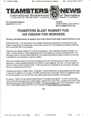 TO: LEGISLATIVE BomD                         FROM: International Brotherhood of TeBisters      DATE: Wed Sep 19 2012 15:04 EDT




   TEAM
         International Brotherhood
          25 Louisiana Avenue. NW • WBshlngton, DC 20001 • www.team5ter.org


  For Immediate Release:                                                             Contact:
  :ieptemDer 1~, ;'!Ul;'!                                                            ualen IVlunroe, l;.!u;.!} O;'!4·0~11
                                                                                     gmunroe@teamster.org


                       TEAMSTERS BLAST ROMNEY FOR
                          HIS DISDAIN FOR WORKERS
   Romney Tells MIllionaires He Regrets That Unions Would Stop Deep Federal Workforce Cuts

   (WASHINGTON)        - The Teamsters Union blasted Republican presidential nominee Mitt Romney
   today for saying that he wishes labor unions didn't prevent him from slashing the federal workforce
   as much as he'd like if he is elected.

   "Mitt Romney's blatant disdain for workers is outrageous," said Teamsters General President Jim
   Hoffa. "He was caught on video disparaging them to the people he is most comfortable with-rich
   campaign donors. His comments raise even more disturbing questions about whether he would be
   a president for all Americans or just the wealthy."

   Romney's remarks came at a private fundraising event with millionaire donors in May, and were
   captured on video published exclusively by Mother Jones magazine. Romney, who was urged by a
   donor to "clean house" if elected, said: "I wish we weren't so unionized so we could go a lot deeper
   than you're actually allowed to go."

   "Workers are dying in unsafe mines," Hoffa said. "Contaminated food is killing people and their pets.
   A drug war is raging on our border. Air traffic controllers are overworked. We're on heightened alert
   for terrorist attacks. How can Mitt Romney justify jeopardizing            the safety of Americans?"

   Founded in 1903, the International Brotherhood of Teamsters represents 1.4 million hardworking
   men and women throughout the United States, Canada and Puerto Rico, including more than 7,500
   delivery drivers and merchandisers at Hostess. Visit www.teamster.org for more information. Follow
   us on Twitter @Teamsters and "like" us on Facebook at www.facebook.com/teamsters.

                                                              -30-




 OPT OUT CALL 800.578.7888                        REF "              7275564A280                       PAGE         1 OF     1
 