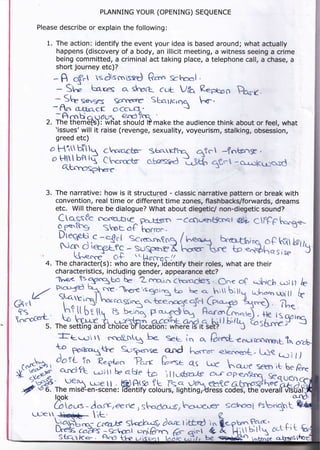 PLANNING YOUR (OPENING) SEQUENCE

      Please describe or explain the following:

         1. The action: identify the event your idea is based around; whatactually
            happens (discovery of a body, an illicit meeting, a witness seeing a crime
            being committed, a criminal act taking place, a telephone call, a chase, a
            short journey etc)?
              -A     cff-t sdiscnisftJ G6n gbool          .


                Sl;
              - Sh       beres or shaft cub Jia R.eptao Po."-
               - A^ h s€r3e5 soccre Sts,rlcrcre ^6'.
                                             'J
              -- fln athacc ocur:',
                      tl+ af ^,-^^, {=
                                 e.o?"q
              -.Ar:nbjluo"{ should tP make the audience think about or feet, what
         2. The  thefrEft), WHat
              'issues'will it raise (revenge, sexuality, voyeurism, stalking, obsession,
              greed etc)
          a Hi Drtt.n c"orr-chsr 3arrFnl
          o H?11 bPt l{ Ch"'(tsr osses$d       ntcl -fntsrrsE,
                                              ",kh, !Cr -o*.:kuossd
             ctLnnosphoe                 -*::

         3. The narrative: how is it structured - classic narrative pattern or break with
              convention, real time or different time zones, flashbacks/forwards, dreams
              etc. Will there be dialogue? What about diegetic/ non-diegetic sound?
               Ctqssfc cocrG5Le^ F-kLerc                            @}L CTFFC h*^So-."


                                    :sHs?
               leofos        shor        "h;;..     -Cccluq)tfcnel
                                    "f
               Kffi,e:Ti                                                        f;s,x'7/s
                     k--resce O+ .. Uoa.-- ,,
         4. The character(s): who are ini:y)identify their roles, what are their
            characteristics, including gender, appeamnce etc?
              1**^..t,1E,"gue L- 2"*,-i,-, choraders. c.. o( *ohich c,:il.l b
              o:f %,*.e.eeisgoing ta E< q. t ',tr U;;llq u:ha.n wtll
    t/         s,tluij h* co.qsicv ot J^..r,re ar,cl (oro,-o, 5L
               :;artir-e,l                                                 k
                t" vt 't ;nxpf'h9;ffi,"hn
                      i,$!;"su3';H;.d;t r5rb=1( ?Le s
Gn
fs,             r,;[   ffi b<-rnn P.*1eclh4 HararLrnot.)
lcrocferf-'
                         ;;ffi jmmf"m,tub, i,i'%'tr
                "**h#;)b biffi"ffitH#*t"bi
         5. The sefirnq ano cnotce or locatton: wneFe tS tt Set:
              le setting an
               lft-.-.:i t rcog$l be- SeL ier ..
                                                                   r   Ei                 9o'

                                                                C."aL€nur'ccfiryert,Tr,,6,

              Y"fT*15             s-:94'se'
                                               ..ond    h-*.      €-'reryo.,t, L-f,e e)?
                                                                                                I)



              look
              Gr - do.rK4eenc , Shada4;t/ k-'+{:6^g sc}6tst esb.qt
               [ours
     LT-E

                 ffi                  ffi              ikt'q,
                                                                e h.-rmf'ffi.'     o<.r   ri
 