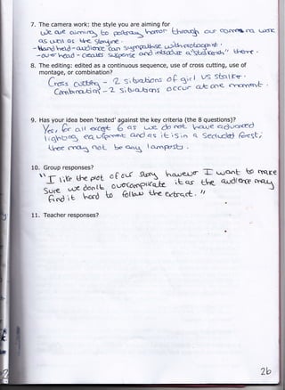 7. The camera work: the style you are aiming for
   deose c;{rcn5 U" ooftso=hcrrot- khmuq aor cs-ffila                                 qrrK'
  qs ut as kl.< Stanjine       .

- 6s'd h€a -            s'5nga-H-se €*^hq1''t-'
                   "rrl,&?l.J                 ^:Pf}                         U"errf
                   - Csea,fs =Oe*r*? ;..'d ioksdtre d}skdrer+<""'
                                                                                     .

 -6U<    heo.d
B. The editing: edited as a continuous sequence, use of cross cutting, use of
   montage, or combination?
      C.*= C{ftq=q -    q S' h:ctiens d C ql. I VS StsrtEv                      '


       Crc,b,c'o-ti d -2 si hl<utros " "aJ. c-k,oo< 't'otn=nb

9. Has your idea been   'tested'against the key criteria (the   B questions)?
    y.., & o,r €xc('t 6 qs uie- & fft-                     ^a-ue qduo'c6'd
    ii+f="g €Aufgc'c,e.'k a-od qs itlsin                   q. Secttdci G^<St.
      ticere   fnGt ooL b- *5                 a'c.nPesb



     r
10. Group responses?
                      c0      St tr' ho.rrer3er
                                 scf                  i*jont kp TfqK€
                                                                 t
          ife U"e dd't                     rt Q'S the qrldtrc
                                                     '.t
     Sure uX doo Lt
                        Otlo'CdcofiiCe-.]Ee
     "G'a i hord
               t           6ttor., Lt e erbrqct. rr

11. Teacher responses?
 