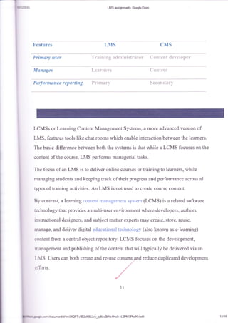 I
i*'rzo'rs LMS asslgnm*t - Goqgle Docs
[-ft,xs cFfsFeatures
Prirwwryt usev
fuIa**g*s t. , t':i i"t,:;: !',, 1. {i l: ii i:,i'i :j
P e rfo r rue u n ce r *p 0 r'{i r$ g
LCMSs or Learning Content Management Systems:, a more aclvanced version of
LMS, features tools like chat rooms whieh enable interaction between the learners.
The basic difference befween both the systems is that while a LCMS focuses on the
content of the course, LMS performs managerial tasks.
Th* focus of an LMS is ta deliver online courses or tr-aining to learners, while
managing students and keeping track of their progress and perforrnance across all
lypss of training activities. An LMS is not used to create course content.
By contrast, a leatrring conteni mariagen:erlt system (LCMS) is a related soffware
technalogy that provides a multi-user environment where developers, authors,
instructional designers, and subject matter experts may creats, store, reuse,
manage, and delivel digital educational technology (also known as e-tearning)
content from a central object repository. LeMS focuses on the development,
management and publishing of the content that will typically be delivered via an
reduce duplicated developmentLMS. Users can both create and
etlbrts.
ll
!iltrc l--de.:snldocumenUdllm0SQFTvgElKBJJvy_qoMv2bYs4HxgkL2PM3PfcfXkiedit
I
a
11118
 