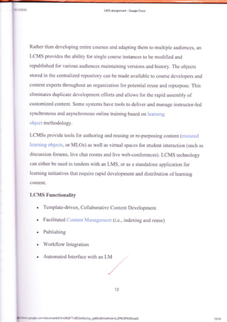 LM S assiglmarrt - Gcrgle Dccs
Rather than de'reloping entire collrses and adapting them to urultiple audiences, a1r
LCMS provides the abiliqr for single course instances to tre modified and
republished for vari*us audiences maintaining versio*s and history. The objects
stored in the centralized repository cafi be made available to course developers and
content experts throughout an organization for potential reuse and repurpose. This
eliminates duplicate development efforts and allows fbr the rapid assembly of
custamized content. Some systems have tools to deliver and manage instructor-led
synchronous and asynchranous online training based on lear:lring
object methodology.
LCMSs provide tools for authoring and reusing or re-purposing content (rnritater{
learaing objects, or MLOs) as well as virtual spaces for student interaction (such as
discussion forums, live chat rooms and live web-conf-erences). LCMS technology
can either be used in tandem with an LMS, or as a standalone application for
learning initiatives that require rapid development and distribution of learning
content-
LCMS Functionality
Template-driven, Collaborative Content Development
Facilitated Cantent Managelnenf (i.e., indexing and reuse)
. Publishing
. Workflow Integration
. Automated Interface with an LM
12
fmlrooe J'Tie.cornldocumentld/lm0SQFTvOE2xKSJJvy-qoMvzbYs4Hx$kL2PM3Pfcfxk/edit
I
12t1&
 