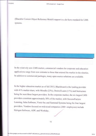 1t
i
LMSessignnr*rt - Gqle Doc*
(Sharable Ccntent object Reference Model) support is a de facto stand.ard for LMS
systems.
[n the relatively new LMS market, commercial vendors for corporate and education
applications range from new entrants to those that entered the market in the nineties.
In addition to commercial packages, many open source solutions are available.
In the higher education market as of fall }Al3,Blackboard is the leading provider
witlr 417o market share, with Moodle (23%), I)esire2leam (1 lvo) andlnstructure
being the next three largest providers. In the corporate market, the six largest LMS
providers constitute approximately 50% of the market, with SuccessFactors
Learning, Saba Software, Voniz Inc and Sumtotal Systems being the four largest
providers. Vendors focused on mid-sized
Halogen Software, ADP, and Workday"
ccmpanies (200+ employees) include
/
,/
,/
,/
$:litiotls.google.csnidmumenUdlm06QFTvgE2xKSJJvy-qoMv2bys4HxglkL2pM3pfcfxkledi! 1#18
 