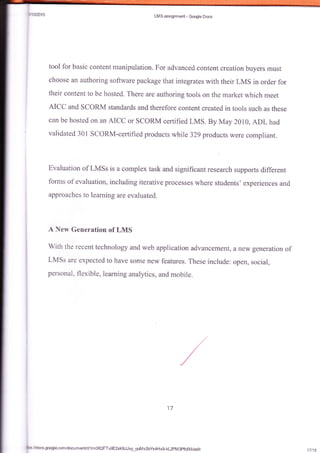 LMS assignment - Gmgle Docs
tool for basic content manipuiation. For advanced content creation buyers must
choose an authoring software package that integrates with their LMS in order for
their eontent to be hosted. There are authoring tools on the market which meet
AICC and SCORM standards and therefore content created in tools such as these
can be hosted on an AICC or scoRM certified LMS. By May 2010, ADL had
validated 301 ScORM-certifiedproducts while 329 products were compliant.
Evaluation of LMSs is a complex task and significant research supports different
forms of evaluation, including iterative processes where students' experiences and
approaehes to learning are evaluated.
A New Generation of LMS
With the recent technology and web application advancement, a new generation of
LMSs are expected to have sorne nein. ieafures. These inciude: open, scciai,
personal, flexible, learning analytics, and mobile.
17
17t18
Gsl/docs.google.comldocumenUd/'lm06QFTv9E2xK8JJvy_qoMv2bYs4HxgtkL2pMSpfc0&/edit
 
