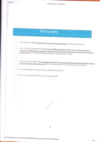 vletrc15
I ' Eiiis, Ryana Y.4?*oql, ASTD Leaming circuirs
2. Parr, J.M ; Fung, I {septernber Zg, 2004).
3. Watsse, Williara R. {200?).:
SDF). TechTrend s Sl {Z): 2g_34.n*t i"r"Otffiffi
4- Leanting Management S7,.rle;zs userliew,So{tware Advice, 20 15.
5. http : //www. celtcorp.corn/resources/ 1 lcelt_lms_aiticl e.pdf
l8
LMS assigmmad - Gqle Docs
tpsfdocs.gsgre.can/docums:r/d/1m06QFTu9E2xK8JJvy_qd4v2bys4Hx9_kL2FM3pfcfxk/edit
1U18
 