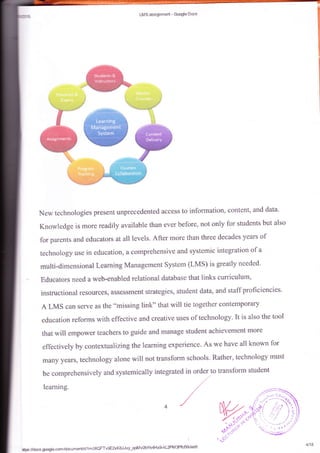 LMS assignrnerd - Gcogte Bccs
New technologies present unprecedented access to information, content, and data'
Knowledge is more readily available than ever before, not only fot'students but also
for parents an{d educators al alllevels. After more than three decades years of
technology uss in education, a comprehensive and Systemic integration of a
mutti*dimeasinnal Leaming Ma**geirrent Sy$tem (LMS) is greatly needed'
Edu*at*rs rreed E w#.b*eaabled rclati*aal datahase that links curriculum,
i11*mtreti*r:al rcs*ruses, &Bse-rsrr*nt stratcgies,
=tuelent
data, and staff proficiencies'
A LMS can serve as the "missing link" that will tie together contempofary
education reforms with effective and creative uses of technology. It is also the tool
that r*,ill empowef teachers ta guide and menage sfildent achievement more
eff$cti,ely by contextualizing the learning experience. As we have a1l known f*r
ffiary years, technology alone will not transform schools' Rather, technology must
*tp6#docs.g@le.corn/drcsmer,#drlmc€QFTv-qEaKSJJvy-qctr4vzbv.
s4Hx$kLZPM3Pfcf{klerclit
4/18
 