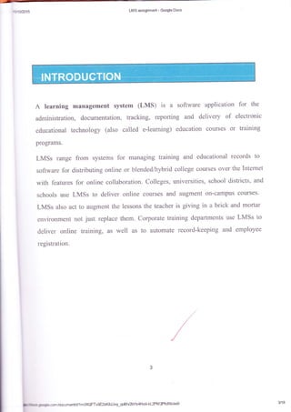 sdm{q LIIS msqm:';er*- €cagle Dccs
A learning management system (Lil,fS) is a softwara application lbr the
administration, docunentation, tracking, reporting and delivery of electronic
educational technology (aiso ca11ed e-learning) education courses or training
programs.
LMSs range from systems for managing training and educational records to
sgftware for rtistributing online or blended/hybrid college courses over the Int.ernet
with tbatures fbr oaline collaboration. Colleges, universities, school districts. and
schcols use LMSs to deliver online cCItil'rses and augment o.n*campus courses-
LMSs alsa act tn augment the lessons the teacher is giving in a brick and mortar
enl'iromnent rct just rcptrace them. Cctpcrate training departrnents use LMSs to
deliver online kaining, as well as to autorxate lecord-keeping and efirployee
registration.
t
**csntdcumenUd/1 m06QFTvBE2xK&IJvy-qotrivZbYs4Hxg,kL2PM 3PfcfXk/edit 3118
 