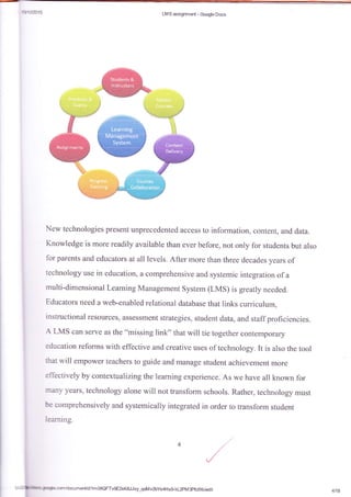 ti-r't#015 Ltv{S msigr*retrt* Socg*e Dccs
New technologies present unprecedentsd access to information, content, and data.
Knowledge is more readily available than ever before, not only for-students but also
for parents and educators at all levels. After more than three decades years of
technology use in education, a eomprehensive and systemic integration of a
multi-dimensional Learning Management system (LMS) is greatly needed.
Educators need a web-enabled relational database that links curriculum,
instructional resources, assessment str'fiegies, student data, and staff proficie*cies.
A LMS can serve as the "missing link" that will tie together contemporary
education reforms with effective and creative uses of technology. It is also the toal
that rvill ernpower teachers to guide and manage student achievement more
effectively by contextualizingthe learning experience. As rve have all known for
many ysars, technology alone will not transforrn schools. Rather, technology must
be comprehensively and. systemically integrated in order ta transfsrm studeut
learning.
5tu1a+k fnghcam/daumenikUlm0SQFTvgE2xK8JJvy-qolviv2bYs4Flx$kl2pMBpfcfXkledit
t
4/18
 